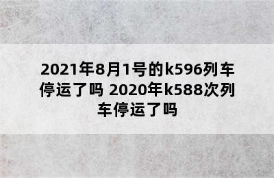 2021年8月1号的k596列车停运了吗 2020年k588次列车停运了吗